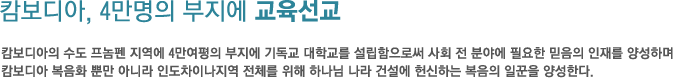 캄보디아, 4만명의 부지에 교육선교-캄보디아의 수도 프놈펜 지역에 4만여평의 부지에 기독교 대학교를 설립함으로써 사회 전 분야에 필요한 믿음의 인재를 양성하며 캄보디아 복음화 뿐만 아니라 인도차이나지역 전체를 위해 하나님 나라 건설에 헌신하는 복음의 일꾼을 양성한다. 캄보디아, 4만명의 부지에 교육선교-캄보디아의 수도 프놈펜 지역에 4만여평의 부지에 기독교 대학교를 설립함으로써 사회 전 분야에 필요한 믿음의 인재를 양성하며 캄보디아 복음화 뿐만 아니라 인도차이나지역 전체를 위해 하나님 나라 건설에 헌신하는 복음의 일꾼을 양성한다.
